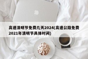 高速清明节免费几天2024(高速公路免费2021年清明节具体时间)