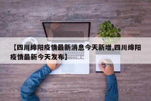【四川绵阳疫情最新消息今天新增,四川绵阳疫情最新今天发布】