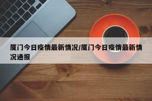 厦门今日疫情最新情况/厦门今日疫情最新情况通报