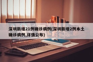 深圳新增21例确诊病例(深圳新增2例本土确诊病例,详情公布)