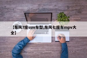 【东风7座suv车型,东风七座车mpv大全】
