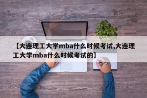【大连理工大学mba什么时候考试,大连理工大学mba什么时候考试的】