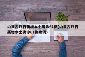 内蒙古昨日新增本土确诊61例(内蒙古昨日新增本土确诊61例病例)