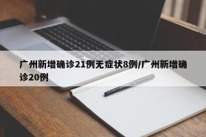 广州新增确诊21例无症状8例/广州新增确诊20例