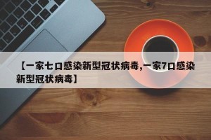 【一家七口感染新型冠状病毒,一家7口感染新型冠状病毒】