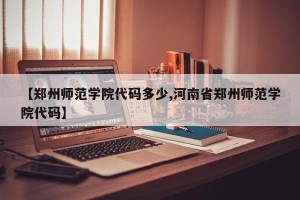 【郑州师范学院代码多少,河南省郑州师范学院代码】