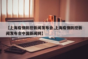 【上海疫情防控新闻发布会,上海疫情防控新闻发布会中国新闻网】
