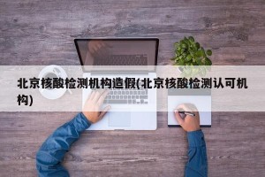 北京核酸检测机构造假(北京核酸检测认可机构)