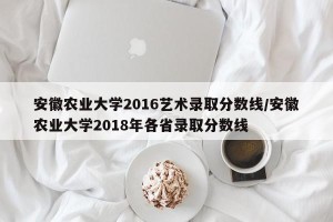 安徽农业大学2016艺术录取分数线/安徽农业大学2018年各省录取分数线