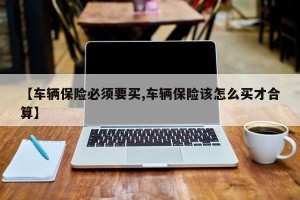 【车辆保险必须要买,车辆保险该怎么买才合算】