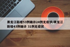 黑龙江新增53例确诊24例无症状/黑龙江新增43例确诊 31例无症状