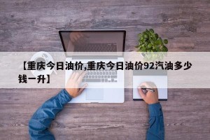 【重庆今日油价,重庆今日油价92汽油多少钱一升】