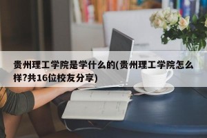 贵州理工学院是学什么的(贵州理工学院怎么样?共16位校友分享)