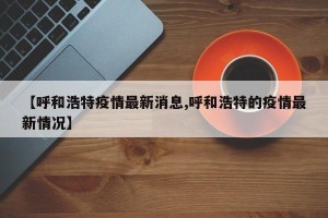 【呼和浩特疫情最新消息,呼和浩特的疫情最新情况】
