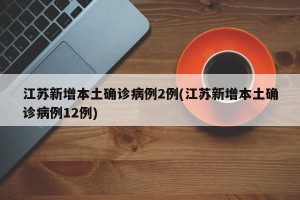 江苏新增本土确诊病例2例(江苏新增本土确诊病例12例)