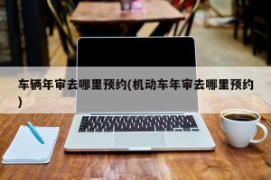 车辆年审去哪里预约(机动车年审去哪里预约)