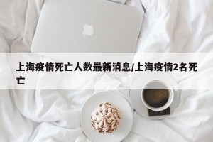 上海疫情死亡人数最新消息/上海疫情2名死亡