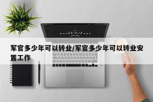 军官多少年可以转业/军官多少年可以转业安置工作