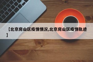 【北京房山区疫情情况,北京房山区疫情轨迹】