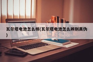 瓦尔塔电池怎么样(瓦尔塔电池怎么辨别真伪)