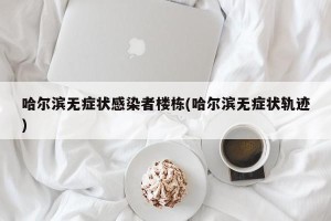 哈尔滨无症状感染者楼栋(哈尔滨无症状轨迹)