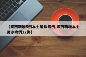 【陕西新增5例本土确诊病例,陕西新增本土确诊病例12例】