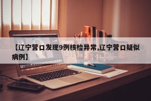 【辽宁营口发现9例核检异常,辽宁营口疑似病例】