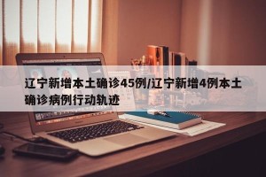 辽宁新增本土确诊45例/辽宁新增4例本土确诊病例行动轨迹