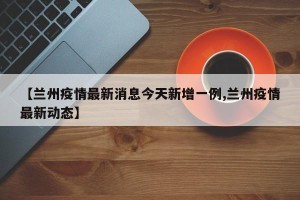 【兰州疫情最新消息今天新增一例,兰州疫情最新动态】