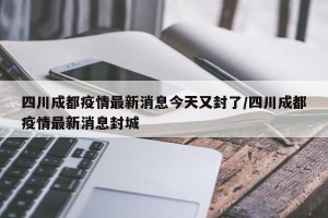 四川成都疫情最新消息今天又封了/四川成都疫情最新消息封城