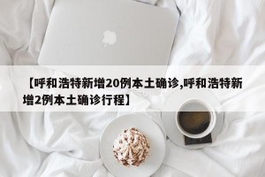 【呼和浩特新增20例本土确诊,呼和浩特新增2例本土确诊行程】