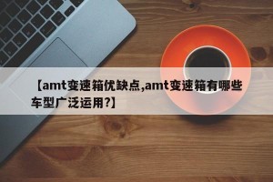 【amt变速箱优缺点,amt变速箱有哪些车型广泛运用?】