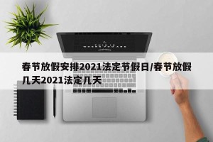 春节放假安排2021法定节假日/春节放假几天2021法定几天