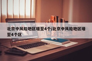 北京中风险地区增至4个/北京中风险地区增至4个区