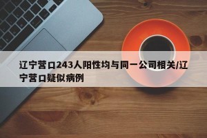 辽宁营口243人阳性均与同一公司相关/辽宁营口疑似病例
