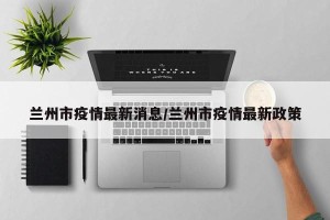 兰州市疫情最新消息/兰州市疫情最新政策