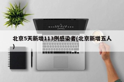 北京5天新增113例感染者(北京新增五人)