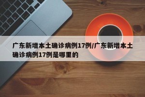 广东新增本土确诊病例17例/广东新增本土确诊病例17例是哪里的