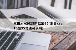 本田xrv2019新款加95(本田xrv15加95号油可以吗)
