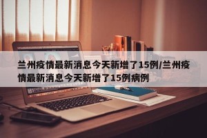 兰州疫情最新消息今天新增了15例/兰州疫情最新消息今天新增了15例病例