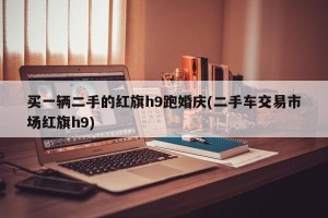 买一辆二手的红旗h9跑婚庆(二手车交易市场红旗h9)
