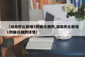 【湖南怀化新增1例确诊病例,湖南怀化新增1例确诊病例详情】