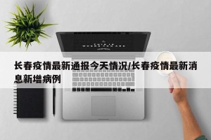 长春疫情最新通报今天情况/长春疫情最新消息新增病例