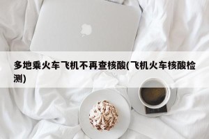 多地乘火车飞机不再查核酸(飞机火车核酸检测)
