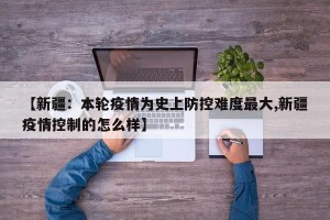 【新疆：本轮疫情为史上防控难度最大,新疆疫情控制的怎么样】