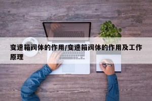 变速箱阀体的作用/变速箱阀体的作用及工作原理