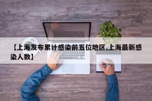 【上海发布累计感染前五位地区,上海最新感染人数】