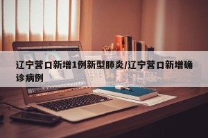 辽宁营口新增1例新型肺炎/辽宁营口新增确诊病例