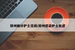 郑州确诊护士流调/郑州感染护士轨迹