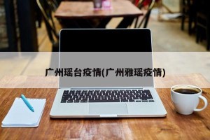 广州瑶台疫情(广州雅瑶疫情)